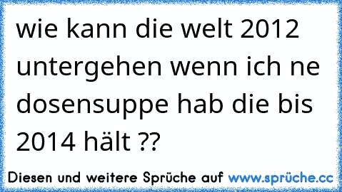 wie kann die welt 2012 untergehen wenn ich ne dosensuppe hab die bis 2014 hält ??