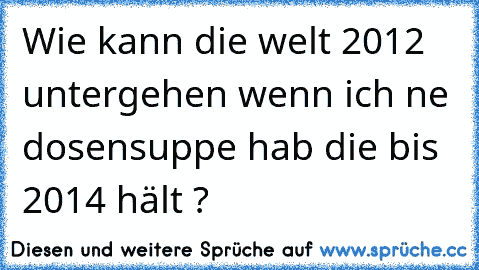 Wie kann die welt 2012 untergehen wenn ich ne dosensuppe hab die bis 2014 hält ?