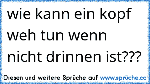 wie kann ein kopf weh tun wenn nicht drinnen ist???