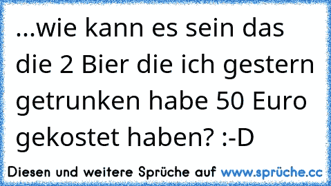 ...wie kann es sein das die 2 Bier die ich gestern getrunken habe 50 Euro gekostet haben? :-D