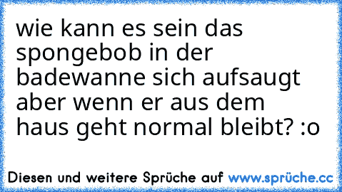 wie kann es sein das spongebob in der badewanne sich aufsaugt aber wenn er aus dem haus geht normal bleibt? :o