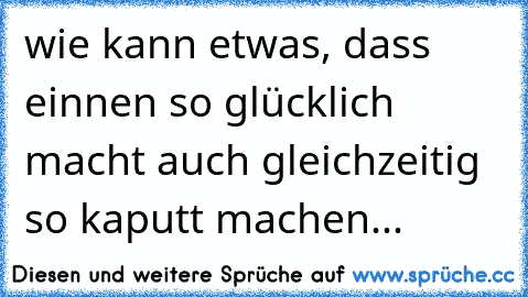 wie kann etwas, dass einnen so glücklich macht auch gleichzeitig so kaputt machen...