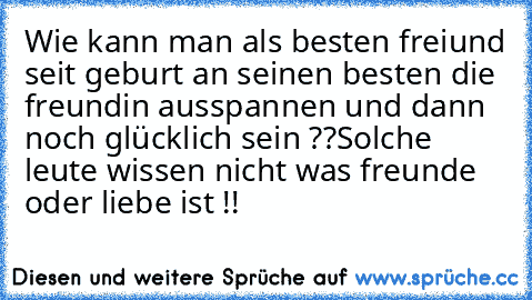 Wie kann man als besten freiund seit geburt an seinen besten die freundin ausspannen und dann noch glücklich sein ??
Solche leute wissen nicht was freunde oder liebe ist !!