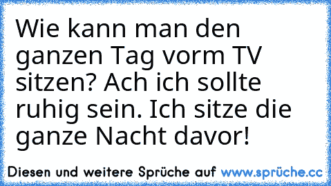 Wie kann man den ganzen Tag vorm TV sitzen? Ach ich sollte ruhig sein. Ich sitze die ganze Nacht davor!