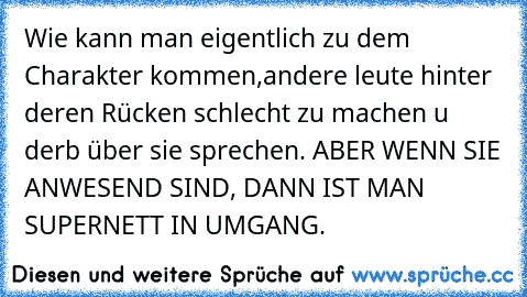 Wie kann man eigentlich zu dem Charakter kommen,andere leute hinter deren Rücken schlecht zu machen u derb über sie sprechen. ABER WENN SIE ANWESEND SIND, DANN IST MAN SUPERNETT IN UMGANG.