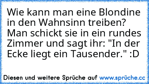 Wie kann man eine Blondine in den Wahnsinn treiben? Man schickt sie in ein rundes Zimmer und sagt ihr: "In der Ecke liegt ein Tausender." :D