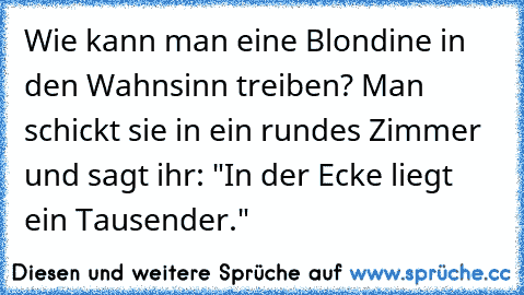 Wie kann man eine Blondine in den Wahnsinn treiben? Man schickt sie in ein rundes Zimmer und sagt ihr: "In der Ecke liegt ein Tausender."