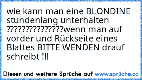 wie kann man eine BLONDINE stundenlang unterhalten ???????????????
wenn man auf vorder und Rückseite eines Blattes BITTE WENDEN drauf schreibt !!!