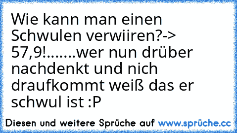 Wie kann man einen Schwulen verwiiren?
-> 57,9!
.......
wer nun drüber nachdenkt und nich draufkommt weiß das er schwul ist :P