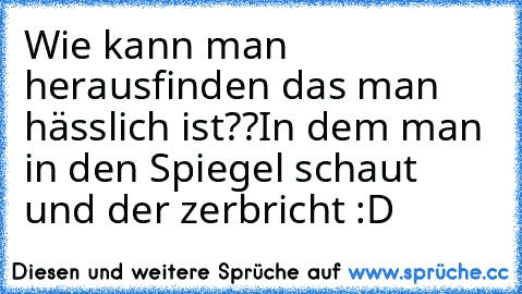 Wie kann man herausfinden das man hässlich ist??
In dem man in den Spiegel schaut und der zerbricht :D