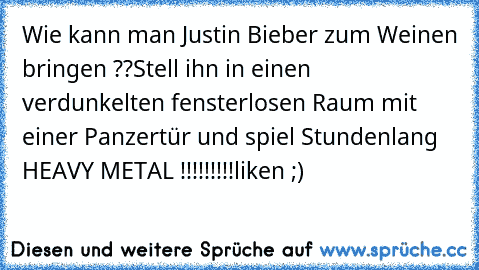 Wie kann man Justin Bieber zum Weinen bringen ??
Stell ihn in einen verdunkelten fensterlosen Raum mit einer Panzertür und spiel Stundenlang HEAVY METAL !!!!!!!!!
liken ;)