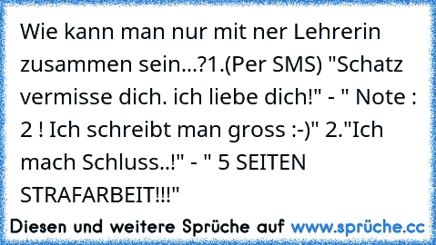 Wie kann man nur mit ner Lehrerin zusammen sein...?
1.(Per SMS) "Schatz vermisse dich. ich liebe dich!" - " Note : 2 ! Ich schreibt man gross :-)" 
2."Ich mach Schluss..!" - " 5 SEITEN STRAFARBEIT!!!"