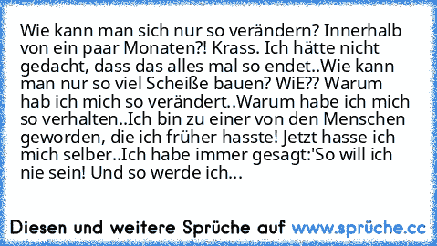 Wie kann man sich nur so verändern? Innerhalb von ein paar Monaten?! Krass. Ich hätte nicht gedacht, dass das alles mal so endet..Wie kann man nur so viel Scheiße bauen? WiE?? Warum hab ich mich so verändert..Warum habe ich mich so verhalten..Ich bin zu einer von den Menschen geworden, die ich früher hasste! Jetzt hasse ich mich selber..Ich habe immer gesagt:'So will ich nie sein! Und so werde ...