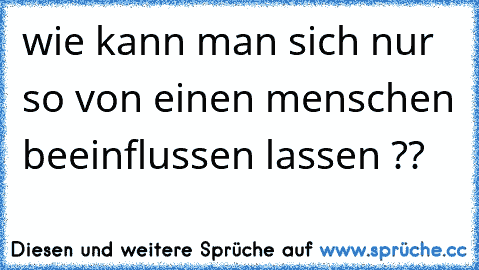 wie kann man sich nur so von einen menschen beeinflussen lassen ??