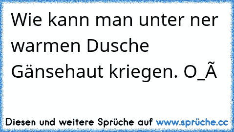 Wie kann man unter ner warmen Dusche Gänsehaut kriegen. O_ô