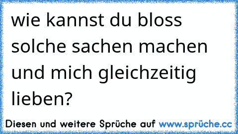 wie kannst du bloss solche sachen machen und mich gleichzeitig lieben?