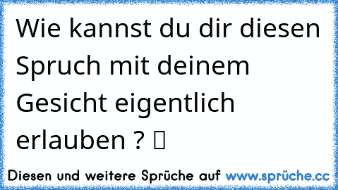 Wie kannst du dir diesen Spruch mit deinem Gesicht eigentlich erlauben ? ツ