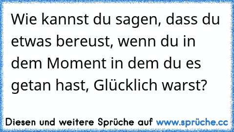 Wie kannst du sagen, dass du etwas bereust, wenn du in dem Moment in dem du es getan hast, Glücklich warst?