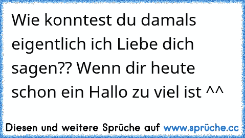 Wie konntest du damals eigentlich ich Liebe dich sagen?? Wenn dir heute schon ein Hallo zu viel ist ^^