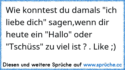 Wie konntest du damals "ich liebe dich" sagen,wenn dir heute ein "Hallo" oder "Tschüss" zu viel ist ? . 
Like ;)