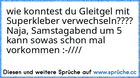 wie konntest du Gleitgel mit Superkleber verwechseln???? Naja, Samstagabend um 5 kann sowas schon mal vorkommen :-////