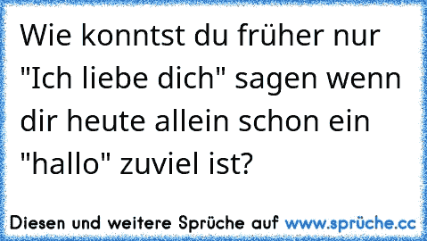 Wie konntst du früher nur "Ich liebe dich" sagen wenn dir heute allein schon ein "hallo" zuviel ist?