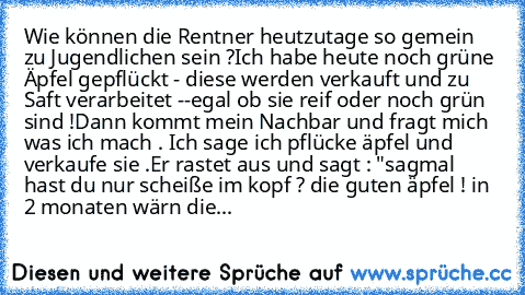 Wie können die Rentner heutzutage so gemein zu Jugendlichen sein ?
Ich habe heute noch grüne Äpfel gepflückt - diese werden verkauft und zu Saft verarbeitet --egal ob sie reif oder noch grün sind !
Dann kommt mein Nachbar und fragt mich was ich mach . Ich sage ich pflücke äpfel und verkaufe sie .
Er rastet aus und sagt : "sagmal hast du nur scheiße im kopf ? die guten äpfel ! in 2 monaten wärn die...