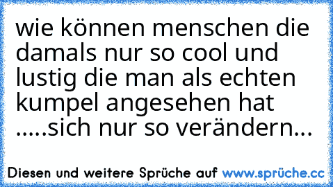 wie können menschen die damals nur so cool und lustig die man als echten kumpel angesehen hat .....sich nur so verändern...