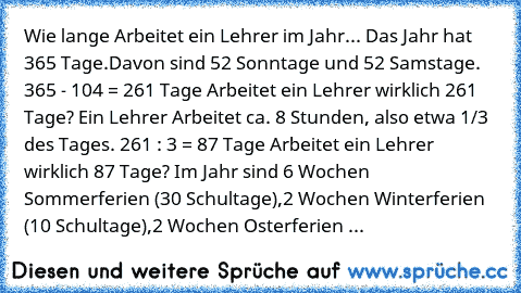 Wie lange Arbeitet ein Lehrer im Jahr... 
Das Jahr hat 365 Tage.
Davon sind 52 Sonntage und 52 Samstage. 
365 - 104 = 261 Tage 
Arbeitet ein Lehrer wirklich 261 Tage? 
Ein Lehrer Arbeitet ca. 8 Stunden, also etwa 1/3 des Tages. 
261 : 3 = 87 Tage 
Arbeitet ein Lehrer wirklich 87 Tage? 
Im Jahr sind 6 Wochen Sommerferien (30 Schultage),
2 Wochen Winterferien (10 Schultage),
2 Wochen Osterferien ...