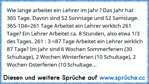 Wie lange arbeitet ein Lehrer im Jahr ? Das Jahr hat 365 Tage. Davon sind 52 Sonntage und 52 Samstage. 365-104=261 Tage Arbeitet ein Lehrer wirklich 261 Tage? Ein Lehrer Arbeitet ca. 8 Stunden, also etwa 1/3 des Tages. 261 : 3 =87 Tage Arbeitet ein Lehrer wirklich 87 Tage? Im Jahr sind 6 Wochen Sommerferien (30 Schultage), 2 Wochen Winterferien (10 Schultage), 2 Wochen Osterferien (10 Schultage...