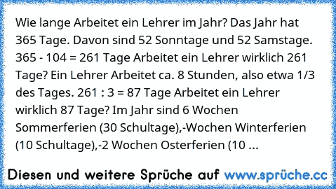 Wie lange Arbeitet ein Lehrer im Jahr?
 Das Jahr hat 365 Tage.
 Davon sind 52 Sonntage und 52 Samstage.
 365 - 104 = 261 Tage
 Arbeitet ein Lehrer wirklich 261 Tage?
 Ein Lehrer Arbeitet ca. 8 Stunden, also etwa 1/3 des Tages.
 261 : 3 = 87 Tage
 Arbeitet ein Lehrer wirklich 87 Tage?
 Im Jahr sind 6 Wochen Sommerferien (30 Schultage),
-Wochen Winterferien (10 Schultage),
-2 Wochen Osterferien (10 ...