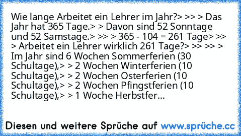 Wie lange Arbeitet ein Lehrer im Jahr?
> >
> > Das Jahr hat 365 Tage.
> > Davon sind 52 Sonntage und 52 Samstage.
> >
> > 365 - 104 = 261 Tage
> >
> > Arbeitet ein Lehrer wirklich 261 Tage?
> >
> >
> > Im Jahr sind 6 Wochen Sommerferien (30 Schultage),
> > 2 Wochen Winterferien (10 Schultage),
> > 2 Wochen Osterferien (10 Schultage),
> > 2 Wochen Pfingstferien (10 Schultage),
> > 1 Woche Herbst...