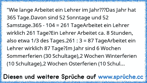 "Wie lange Arbeitet ein Lehrer im Jahr???
Das Jahr hat 365 Tage.
Davon sind 52 Sonntage und 52 Samstage.
365 - 104 = 261 Tage
Arbeitet ein Lehrer wirklich 261 Tage?
Ein Lehrer Arbeitet ca. 8 Stunden, also etwa 1/3 des Tages.
261 : 3 = 87 Tage
Arbeitet ein Lehrer wirklich 87 Tage?
Im Jahr sind 6 Wochen Sommerferien (30 Schultage),
2 Wochen Winterferien (10 Schultage),
2 Wochen Osterferien (10 Sc...