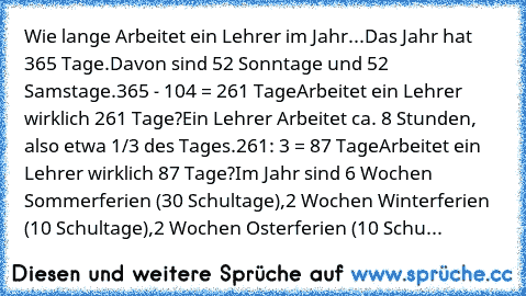 Wie lange Arbeitet ein Lehrer im Jahr...
Das Jahr hat 365 Tage.
Davon sind 52 Sonntage und 52 Samstage.
365 - 104 = 261 Tage
Arbeitet ein Lehrer wirklich 261 Tage?
Ein Lehrer Arbeitet ca. 8 Stunden, also etwa 1/3 des Tages.
261: 3 = 87 Tage
Arbeitet ein Lehrer wirklich 87 Tage?
Im Jahr sind 6 Wochen Sommerferien (30 Schultage),
2 Wochen Winterferien (10 Schultage),
2 Wochen Osterferien (10 Schu...