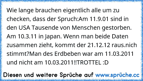 Wie lange brauchen eigentlich alle um zu checken, dass der Spruch:
Am 11.9.01 sind in den USA Tausende von Menschen gestorben. Am 10.3.11 in Japan. Wenn man beide Daten zusammen zieht, kommt der 21.12.12 raus.
nich stimmt?
Man des Erdbeben war am 11.03.2011 und nicht am 10.03.2011!!
TROTTEL :D