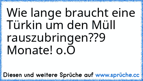 Wie lange braucht eine Türkin um den Müll rauszubringen??
9 Monate! o.O