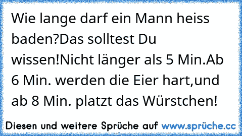 Wie lange darf ein Mann heiss baden?
Das solltest Du wissen!
Nicht länger als 5 Min.
Ab 6 Min. werden die Eier hart,
und ab 8 Min. platzt das Würstchen!