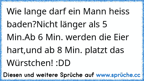 Wie lange darf ein Mann heiss baden?
Nicht länger als 5 Min.
Ab 6 Min. werden die Eier hart,
und ab 8 Min. platzt das Würstchen! 
:DD