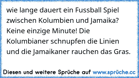 wie lange dauert ein Fussball Spiel zwischen Kolumbien und Jamaika? Keine einzige Minute! Die Kolumbianer schnupfen die Linien und die Jamaikaner rauchen das Gras.