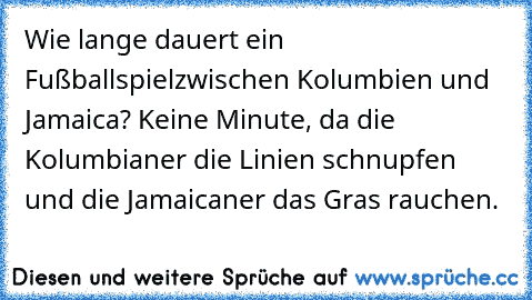 Wie lange dauert ein Fußballspiel
zwischen Kolumbien und Jamaica? Keine Minute, da die Kolumbianer die Linien schnupfen und die Jamaicaner das Gras rauchen.