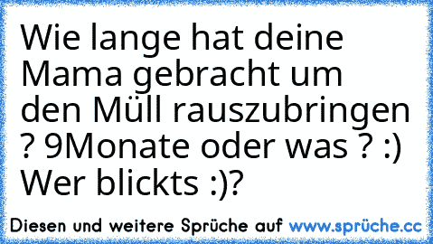 Wie lange hat deine Mama gebracht um den Müll rauszubringen ? 9Monate oder was ? :) Wer blickts :)?