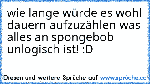 wie lange würde es wohl dauern aufzuzählen was alles an spongebob unlogisch ist! :D