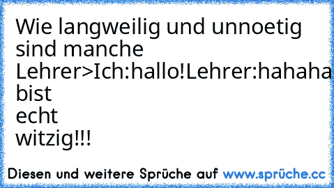 Wie langweilig und unnoetig sind manche Lehrer>
Ich:hallo!
Lehrer:hahahahahahahahaha,du bist echt witzig!!!