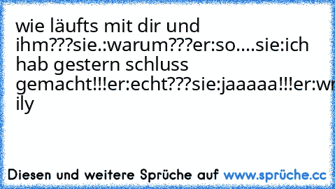 wie läufts mit dir und ihm???sie.:warum???er:so....sie:ich hab gestern schluss gemacht!!!er:echt???sie:jaaaaa!!!er:wmmg ily