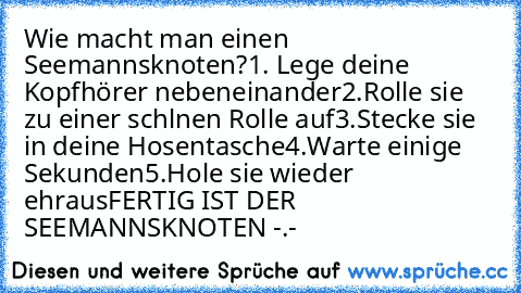 Wie macht man einen Seemannsknoten?
1. Lege deine Kopfhörer nebeneinander
2.Rolle sie zu einer schlnen Rolle auf
3.Stecke sie in deine Hosentasche
4.Warte einige Sekunden
5.Hole sie wieder ehraus
FERTIG IST DER SEEMANNSKNOTEN -.-