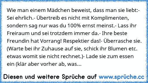 Wie man einem Mädchen beweist, dass man sie liebt:
- Sei ehrlich.
- Übertreib es nicht mit Komplimenten, sondern sag nur was du 100% ernst meinst.
- Lass ihr Freiraum und sei trotzdem immer da.
- Ihre beste Freundin hat Vorrang! Respektier das!
- Überrasche sie. (Warte bei ihr Zuhause auf sie, schick ihr Blumen etc. etwas womit sie nicht rechnet.)
- Lade sie zum essen ein (klär aber vorher ab, was...