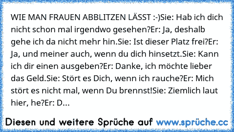 WIE MAN FRAUEN ABBLITZEN LÄSST :-)
Sie: Hab ich dich nicht schon mal irgendwo gesehen?
Er: Ja, deshalb gehe ich da nicht mehr hin.
Sie: Ist dieser Platz frei?
Er: Ja, und meiner auch, wenn du dich hinsetzt.
Sie: Kann ich dir einen ausgeben?
Er: Danke, ich möchte lieber das Geld.
Sie: Stört es Dich, wenn ich rauche?
Er: Mich stört es nicht mal, wenn Du brennst!
Sie: Ziemlich laut hier, he?
Er: D...