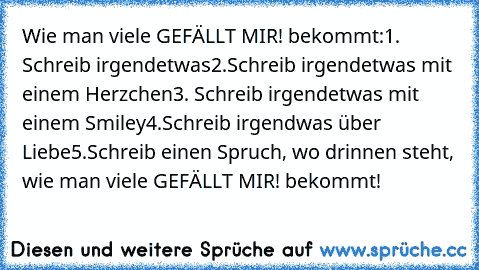 Wie man viele GEFÄLLT MIR! bekommt:
1. Schreib irgendetwas
2.Schreib irgendetwas mit einem Herzchen
3. Schreib irgendetwas mit einem Smiley
4.Schreib irgendwas über Liebe
5.Schreib einen Spruch, wo drinnen steht, wie man viele GEFÄLLT MIR! bekommt!