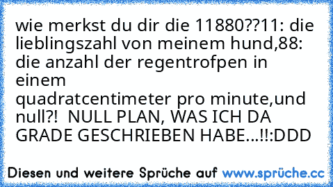 wie merkst du dir die 11880??
11: die lieblingszahl von meinem hund,
88: die anzahl der regentrofpen in einem                      quadratcentimeter pro minute,
und null?!  NULL PLAN, WAS ICH DA GRADE GESCHRIEBEN HABE...!!
:DDD