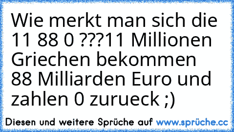 Wie merkt man sich die 11 88 0 ???
11 Millionen Griechen bekommen 88 Milliarden Euro und zahlen 0 zurueck ;)